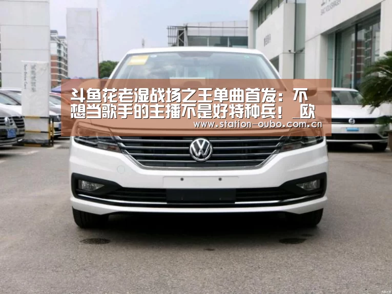 斗鱼花老湿战场之王单曲首发:不想当歌手的主播不是好特种兵!_欧博登录app(图1) 欧博官方平台
